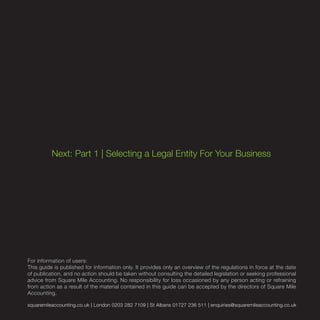 squaremileaccounting.co.uk | London 0203 282 7109 | St Albans 01727 236 511 | enquiries@squaremileaccounting.co.uk
Next: Part 1 | Selecting a Legal Entity For Your Business
For information of users:
This guide is published for information only. It provides only an overview of the regulations in force at the date
of publication, and no action should be taken without consulting the detailed legislation or seeking professional
advice from Square Mile Accounting. No responsibility for loss occasioned by any person acting or refraining
from action as a result of the material contained in this guide can be accepted by the directors of Square Mile
Accounting.
 