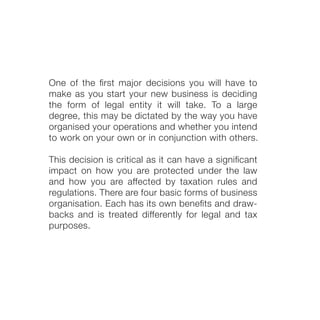 One of the ﬁrst major decisions you will have to
make as you start your new business is deciding
the form of legal entity it will take. To a large
degree, this may be dictated by the way you have
organised your operations and whether you intend
to work on your own or in conjunction with others.
This decision is critical as it can have a signiﬁcant
impact on how you are protected under the law
and how you are affected by taxation rules and
regulations. There are four basic forms of business
organisation. Each has its own beneﬁts and draw-
backs and is treated differently for legal and tax
purposes.
 