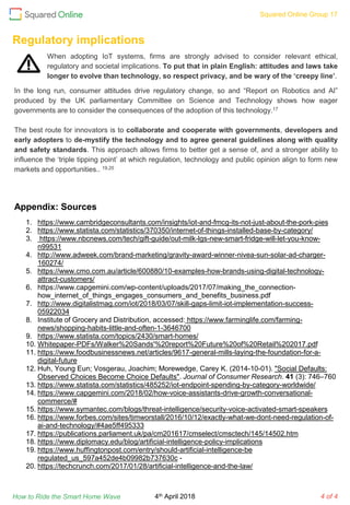 Squared Online Group 17
How to Ride the Smart Home Wave 4 of 4
When adopting IoT systems, firms are strongly advised to consider relevant ethical,
regulatory and societal implications. To put that in plain English: attitudes and laws take
longer to evolve than technology, so respect privacy, and be wary of the ‘creepy line’.
Regulatory implications
In the long run, consumer attitudes drive regulatory change, so and “Report on Robotics and AI”
produced by the UK parliamentary Committee on Science and Technology shows how eager
governments are to consider the consequences of the adoption of this technology.17
The best route for innovators is to collaborate and cooperate with governments, developers and
early adopters to de-mystify the technology and to agree general guidelines along with quality
and safety standards. This approach allows firms to better get a sense of, and a stronger ability to
influence the ‘triple tipping point’ at which regulation, technology and public opinion align to form new
markets and opportunities.. 19,20
Appendix: Sources
1. https://www.cambridgeconsultants.com/insights/iot-and-fmcg-its-not-just-about-the-pork-pies
2. https://www.statista.com/statistics/370350/internet-of-things-installed-base-by-category/
3. https://www.nbcnews.com/tech/gift-guide/out-milk-lgs-new-smart-fridge-will-let-you-know-
n99531
4. http://www.adweek.com/brand-marketing/gravity-award-winner-nivea-sun-solar-ad-charger-
160274/
5. https://www.cmo.com.au/article/600880/10-examples-how-brands-using-digital-technology-
attract-customers/
6. https://www.capgemini.com/wp-content/uploads/2017/07/making_the_connection-
how_internet_of_things_engages_consumers_and_benefits_business.pdf
7. http://www.digitalistmag.com/iot/2018/03/07/skill-gaps-limit-iot-implementation-success-
05922034
8. Institute of Grocery and Distribution, accessed: https://www.farminglife.com/farming-
news/shopping-habits-little-and-often-1-3646700
9. https://www.statista.com/topics/2430/smart-homes/
10. Whitepaper-PDFs/Walker%20Sands'%20report%20Future%20of%20Retail%202017.pdf
11. https://www.foodbusinessnews.net/articles/9617-general-mills-laying-the-foundation-for-a-
digital-future
12. Huh, Young Eun; Vosgerau, Joachim; Morewedge, Carey K. (2014-10-01). "Social Defaults:
Observed Choices Become Choice Defaults". Journal of Consumer Research. 41 (3): 746–760
13. https://www.statista.com/statistics/485252/iot-endpoint-spending-by-category-worldwide/
14. https://www.capgemini.com/2018/02/how-voice-assistants-drive-growth-conversational-
commerce/#
15. https://www.symantec.com/blogs/threat-intelligence/security-voice-activated-smart-speakers
16. https://www.forbes.com/sites/timworstall/2016/10/12/exactly-what-we-dont-need-regulation-of-
ai-and-technology/#4ae5ff495333
17. https://publications.parliament.uk/pa/cm201617/cmselect/cmsctech/145/14502.htm
18. https://www.diplomacy.edu/blog/artificial-intelligence-policy-implications
19. https://www.huffingtonpost.com/entry/should-artificial-intelligence-be
regulated_us_597a452de4b09982b737630c -
20. https://techcrunch.com/2017/01/28/artificial-intelligence-and-the-law/
4th April 2018
 