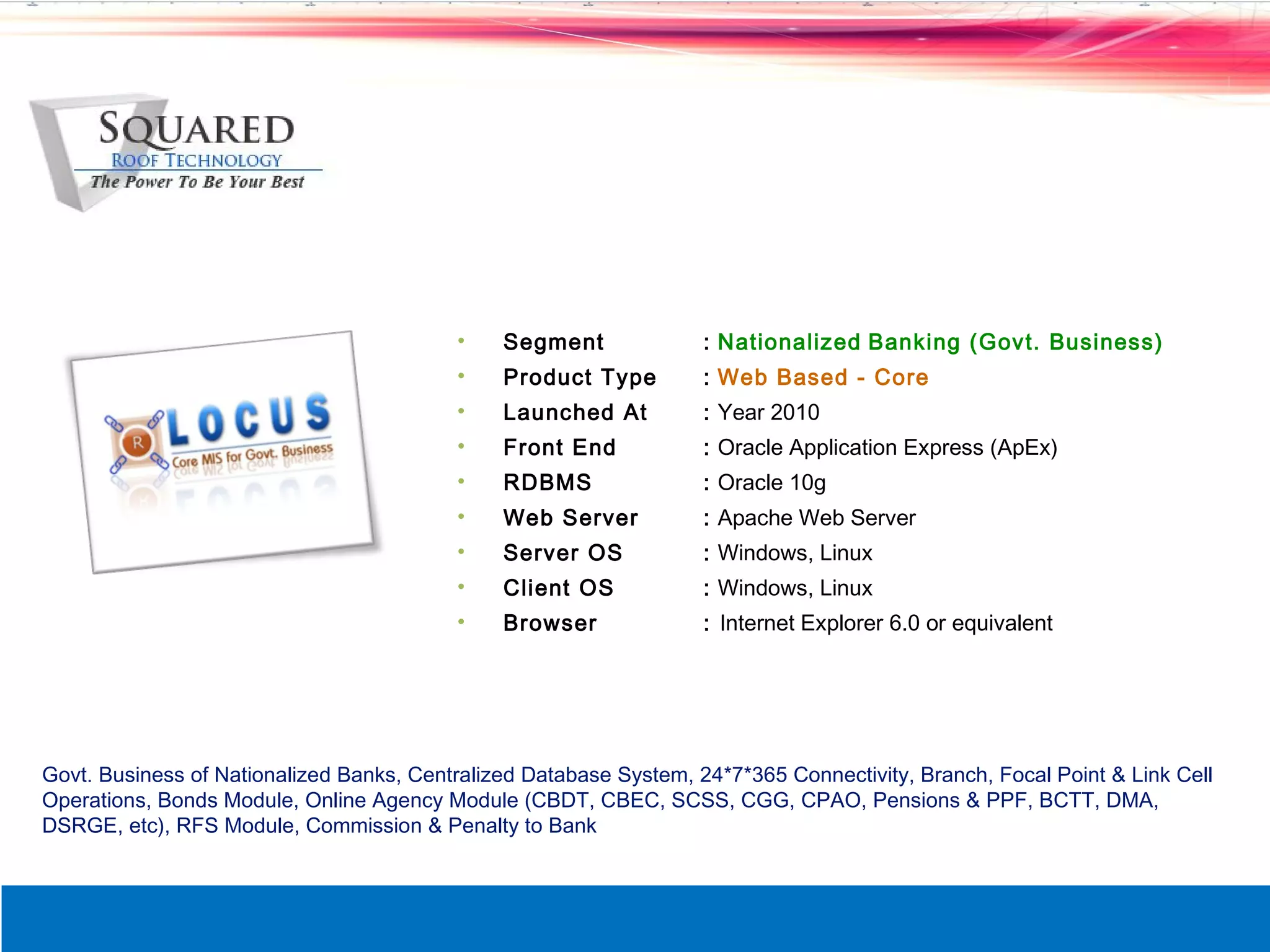 &bull;    Segment              : Nationalized Banking (Govt. Business)
                                          &bull;    Product Type         : Web Based - Core
                                          &bull;    Launched At          : Year 2010
                                          &bull;    Front End            : Oracle Application Express (ApEx)
                                          &bull;    RDBMS                : Oracle 10g
                                          &bull;    Web Server           : Apache Web Server
                                          &bull;    Server OS            : Windows, Linux
                                          &bull;    Client OS            : Windows, Linux
                                          &bull;    Browser              : Internet Explorer 6.0 or equivalent




Govt. Business of Nationalized Banks, Centralized Database System, 24*7*365 Connectivity, Branch, Focal Point & Link Cell
Operations, Bonds Module, Online Agency Module (CBDT, CBEC, SCSS, CGG, CPAO, Pensions & PPF, BCTT, DMA,
DSRGE, etc), RFS Module, Commission & Penalty to Bank
 