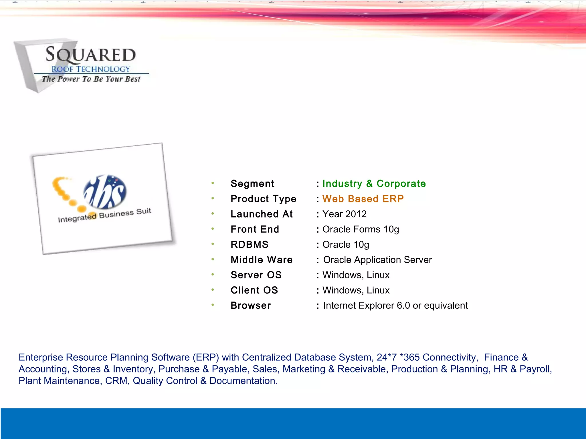 &bull;    Segment            : Industry & Corporate
                                          &bull;    Product Type       : Web Based ERP
                                          &bull;    Launched At        : Year 2012
                                          &bull;    Front End          : Oracle Forms 10g
                                          &bull;    RDBMS              : Oracle 10g
                                          &bull;    Middle Ware        : Oracle Application Server
                                          &bull;    Server OS          : Windows, Linux
                                          &bull;    Client OS          : Windows, Linux
                                          &bull;    Browser            : Internet Explorer 6.0 or equivalent




Enterprise Resource Planning Software (ERP) with Centralized Database System, 24*7 *365 Connectivity, Finance &
Accounting, Stores & Inventory, Purchase & Payable, Sales, Marketing & Receivable, Production & Planning, HR & Payroll,
Plant Maintenance, CRM, Quality Control & Documentation.
 