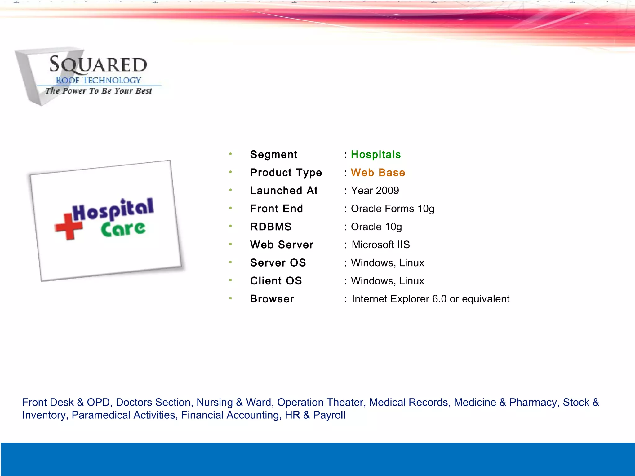 &bull;   Segment            : Hospitals
                                         &bull;   Product Type       : Web Base
                                         &bull;   Launched At        : Year 2009
                                         &bull;   Front End          : Oracle Forms 10g
                                         &bull;   RDBMS              : Oracle 10g
                                         &bull;   Web Server         : Microsoft IIS
                                         &bull;   Server OS          : Windows, Linux
                                         &bull;   Client OS          : Windows, Linux
                                         &bull;   Browser            : Internet Explorer 6.0 or equivalent




Front Desk & OPD, Doctors Section, Nursing & Ward, Operation Theater, Medical Records, Medicine & Pharmacy, Stock &
Inventory, Paramedical Activities, Financial Accounting, HR & Payroll
 