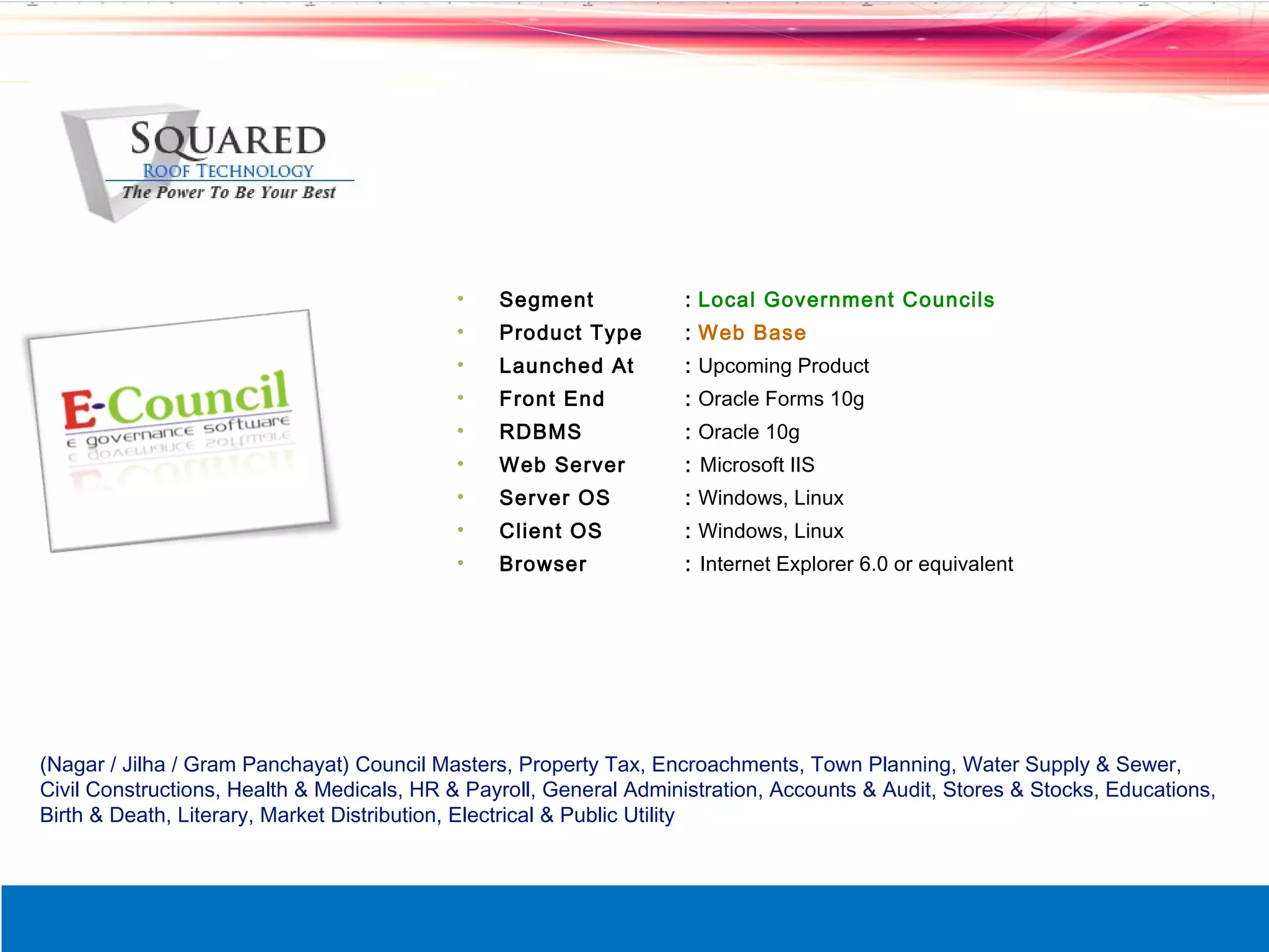 &bull;    Segment             : Local Government Councils
                                           &bull;    Product Type        : Web Base
                                           &bull;    Launched At         : Upcoming Product
                                           &bull;    Front End           : Oracle Forms 10g
                                           &bull;    RDBMS               : Oracle 10g
                                           &bull;    Web Server          : Microsoft IIS
                                           &bull;    Server OS           : Windows, Linux
                                           &bull;    Client OS           : Windows, Linux
                                           &bull;    Browser             : Internet Explorer 6.0 or equivalent




(Nagar / Jilha / Gram Panchayat) Council Masters, Property Tax, Encroachments, Town Planning, Water Supply & Sewer,
Civil Constructions, Health & Medicals, HR & Payroll, General Administration, Accounts & Audit, Stores & Stocks, Educations,
Birth & Death, Literary, Market Distribution, Electrical & Public Utility
 