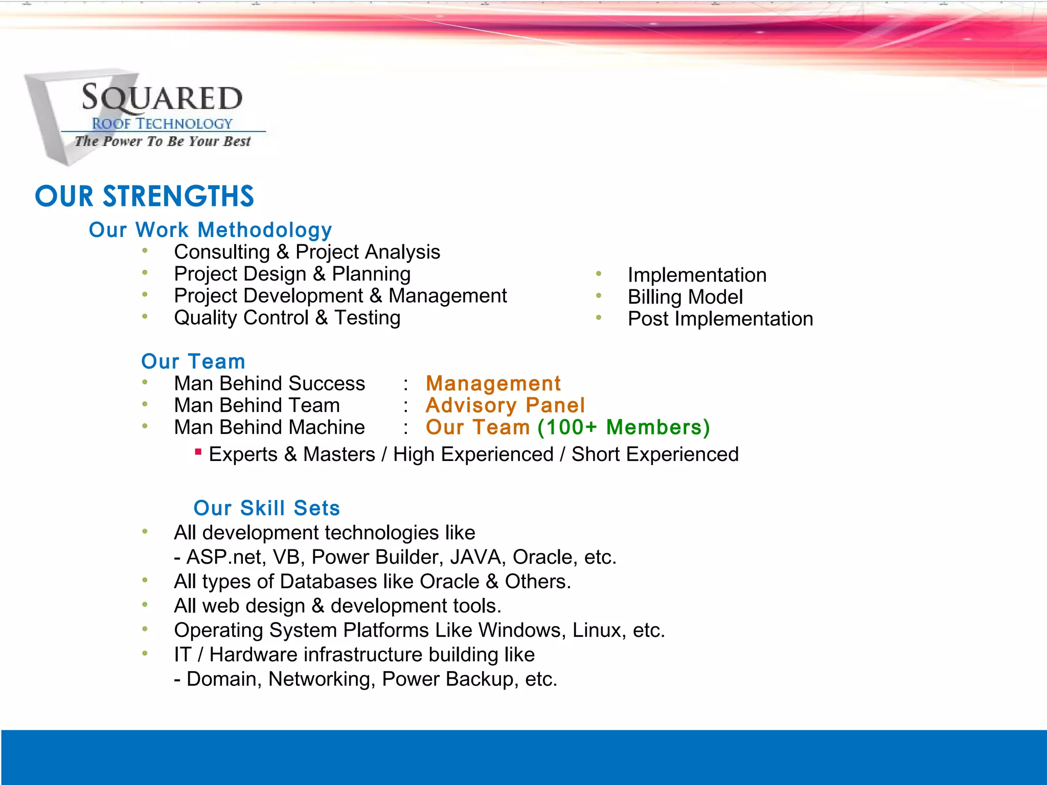 OUR STRENGTHS
   Our Work Methodology
       &bull; Consulting & Project Analysis
       &bull; Project Design & Planning                     &bull;   Implementation
       &bull; Project Development & Management              &bull;   Billing Model
       &bull; Quality Control & Testing                     &bull;   Post Implementation

       Our Team
       &bull; Man Behind Success       : Management
       &bull; Man Behind Team          : Advisory Panel
       &bull; Man Behind Machine       : Our Team (100+ Members)
            Experts & Masters / High Experienced / Short Experienced

              Our Skill Sets
       &bull;   All development technologies like
           - ASP.net, VB, Power Builder, JAVA, Oracle, etc.
       &bull;   All types of Databases like Oracle & Others.
       &bull;   All web design & development tools.
       &bull;   Operating System Platforms Like Windows, Linux, etc.
       &bull;   IT / Hardware infrastructure building like
           - Domain, Networking, Power Backup, etc.
 