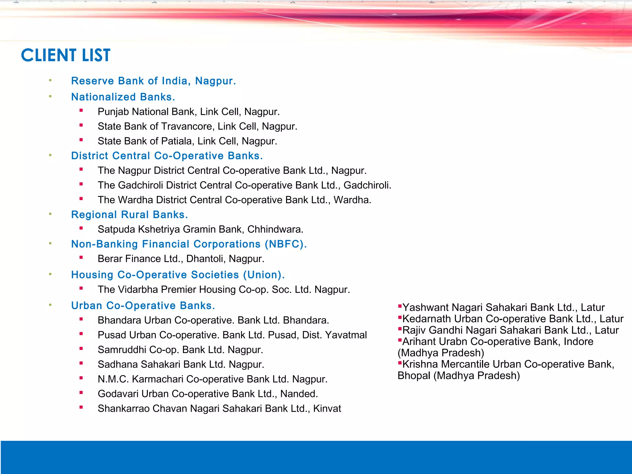 CLIENT LIST
   &bull;   Reserve Bank of India, Nagpur.
   &bull;   Nationalized Banks.
         Punjab National Bank, Link Cell, Nagpur.
         State Bank of Travancore, Link Cell, Nagpur.
         State Bank of Patiala, Link Cell, Nagpur.
   &bull;   District Central Co-Operative Banks.
         The Nagpur District Central Co-operative Bank Ltd., Nagpur.
         The Gadchiroli District Central Co-operative Bank Ltd., Gadchiroli.
         The Wardha District Central Co-operative Bank Ltd., Wardha.
   &bull;   Regional Rural Banks.
         Satpuda Kshetriya Gramin Bank, Chhindwara.
   &bull;   Non-Banking Financial Corporations (NBFC).
         Berar Finance Ltd., Dhantoli, Nagpur.
   &bull;   Housing Co-Operative Societies (Union).
         The Vidarbha Premier Housing Co-op. Soc. Ltd. Nagpur.
   &bull;   Urban Co-Operative Banks.                                                Yashwant Nagari Sahakari Bank Ltd., Latur
         Bhandara Urban Co-operative. Bank Ltd. Bhandara.                      Kedarnath Urban Co-operative Bank Ltd., Latur
         Pusad Urban Co-operative. Bank Ltd. Pusad, Dist. Yavatmal             Rajiv Gandhi Nagari Sahakari Bank Ltd., Latur
                                                                                Arihant Urabn Co-operative Bank, Indore
         Samruddhi Co-op. Bank Ltd. Nagpur.                                    (Madhya Pradesh)
         Sadhana Sahakari Bank Ltd. Nagpur.                                    Krishna Mercantile Urban Co-operative Bank,
         N.M.C. Karmachari Co-operative Bank Ltd. Nagpur.                      Bhopal (Madhya Pradesh)
         Godavari Urban Co-operative Bank Ltd., Nanded.
         Shankarrao Chavan Nagari Sahakari Bank Ltd., Kinvat
 