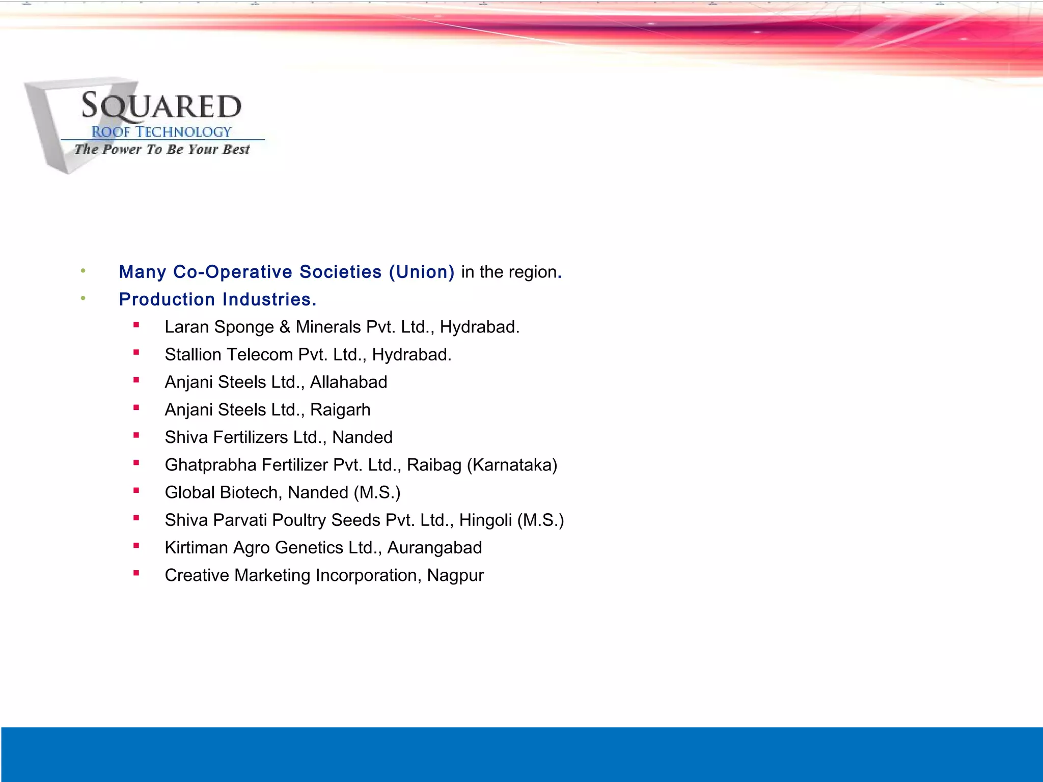 &bull;   Many Co-Operative Societies (Union) in the region.
&bull;   Production Industries.
      Laran Sponge & Minerals Pvt. Ltd., Hydrabad.
        Stallion Telecom Pvt. Ltd., Hydrabad.
        Anjani Steels Ltd., Allahabad
        Anjani Steels Ltd., Raigarh
        Shiva Fertilizers Ltd., Nanded
        Ghatprabha Fertilizer Pvt. Ltd., Raibag (Karnataka)
        Global Biotech, Nanded (M.S.)
        Shiva Parvati Poultry Seeds Pvt. Ltd., Hingoli (M.S.)
        Kirtiman Agro Genetics Ltd., Aurangabad
        Creative Marketing Incorporation, Nagpur
 
