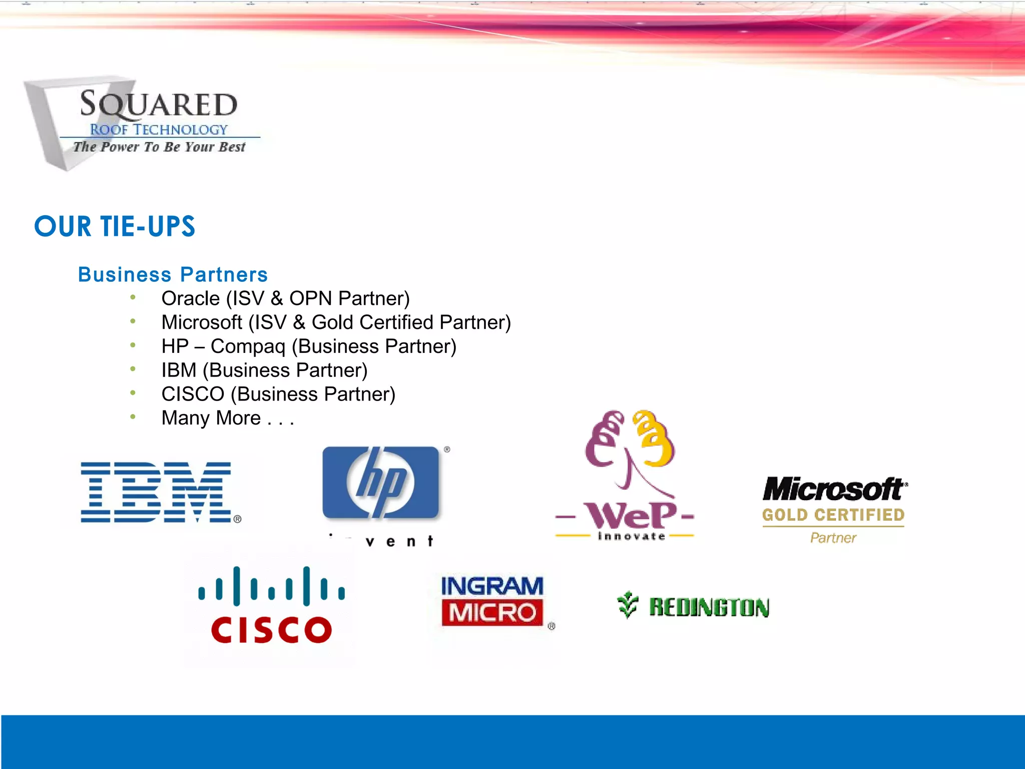 OUR TIE-UPS
   Business Partners
       &bull; Oracle (ISV & OPN Partner)
       &bull; Microsoft (ISV & Gold Certified Partner)
       &bull; HP &ndash; Compaq (Business Partner)
       &bull; IBM (Business Partner)
       &bull; CISCO (Business Partner)
       &bull; Many More . . .
 