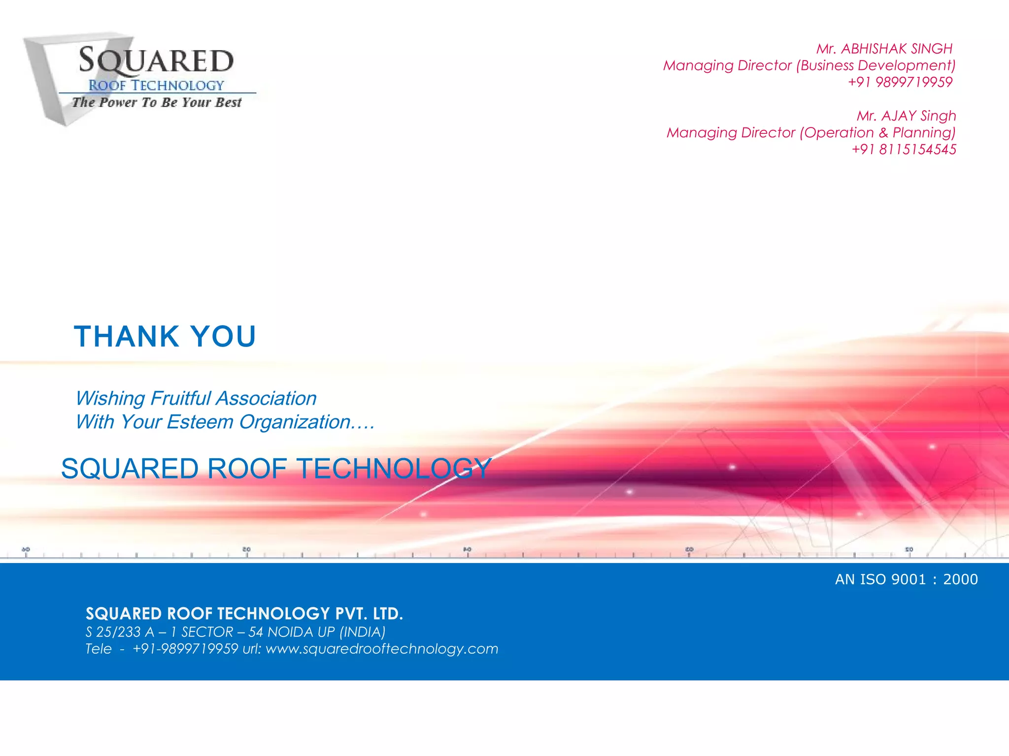 Mr. ABHISHAK SINGH
                                                            Managing Director (Business Development)
                                                                                      +91 9899719959

                                                                                      Mr. AJAY Singh
                                                            Managing Director (Operation & Planning)
                                                                                     +91 8115154545




THANK YOU

Wishing Fruitful Association
With Your Esteem Organization&hellip;.

SQUARED ROOF TECHNOLOGY


                                                                                   AN ISO 9001 : 2000

 SQUARED ROOF TECHNOLOGY PVT. LTD.
 S 25/233 A &ndash; 1 SECTOR &ndash; 54 NOIDA UP (INDIA)
 Tele - +91-9899719959 url: www.squaredrooftechnology.com
 