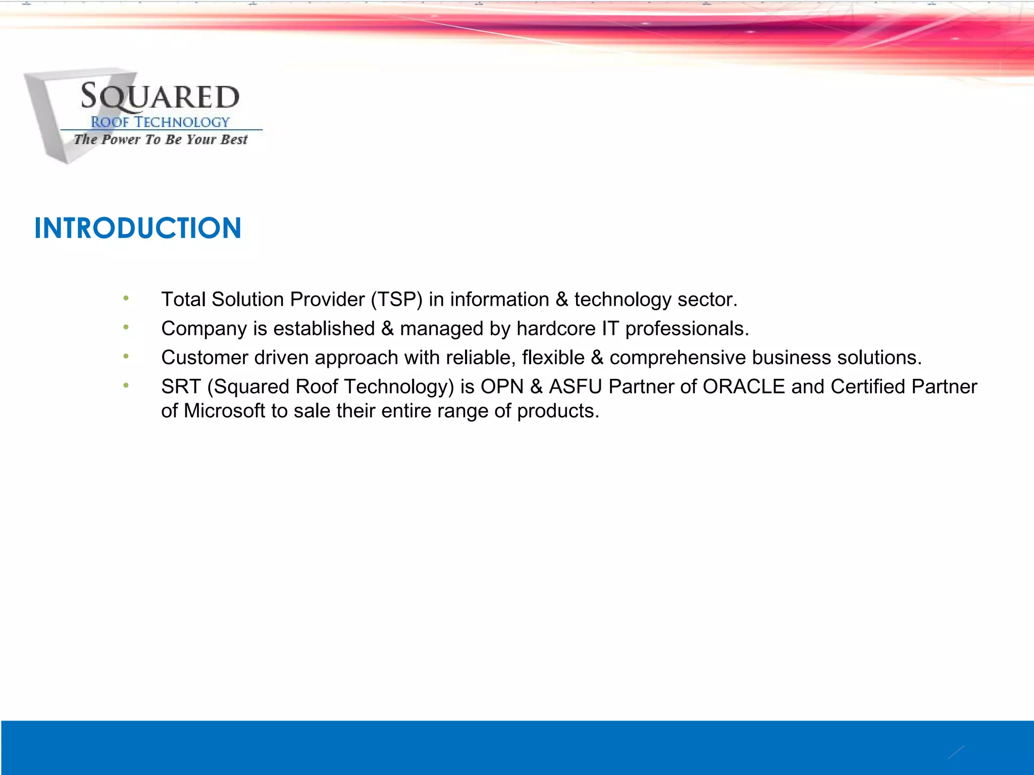 INTRODUCTION

     &bull;   Total Solution Provider (TSP) in information & technology sector.
     &bull;   Company is established & managed by hardcore IT professionals.
     &bull;   Customer driven approach with reliable, flexible & comprehensive business solutions.
     &bull;   SRT (Squared Roof Technology) is OPN & ASFU Partner of ORACLE and Certified Partner
         of Microsoft to sale their entire range of products.
 