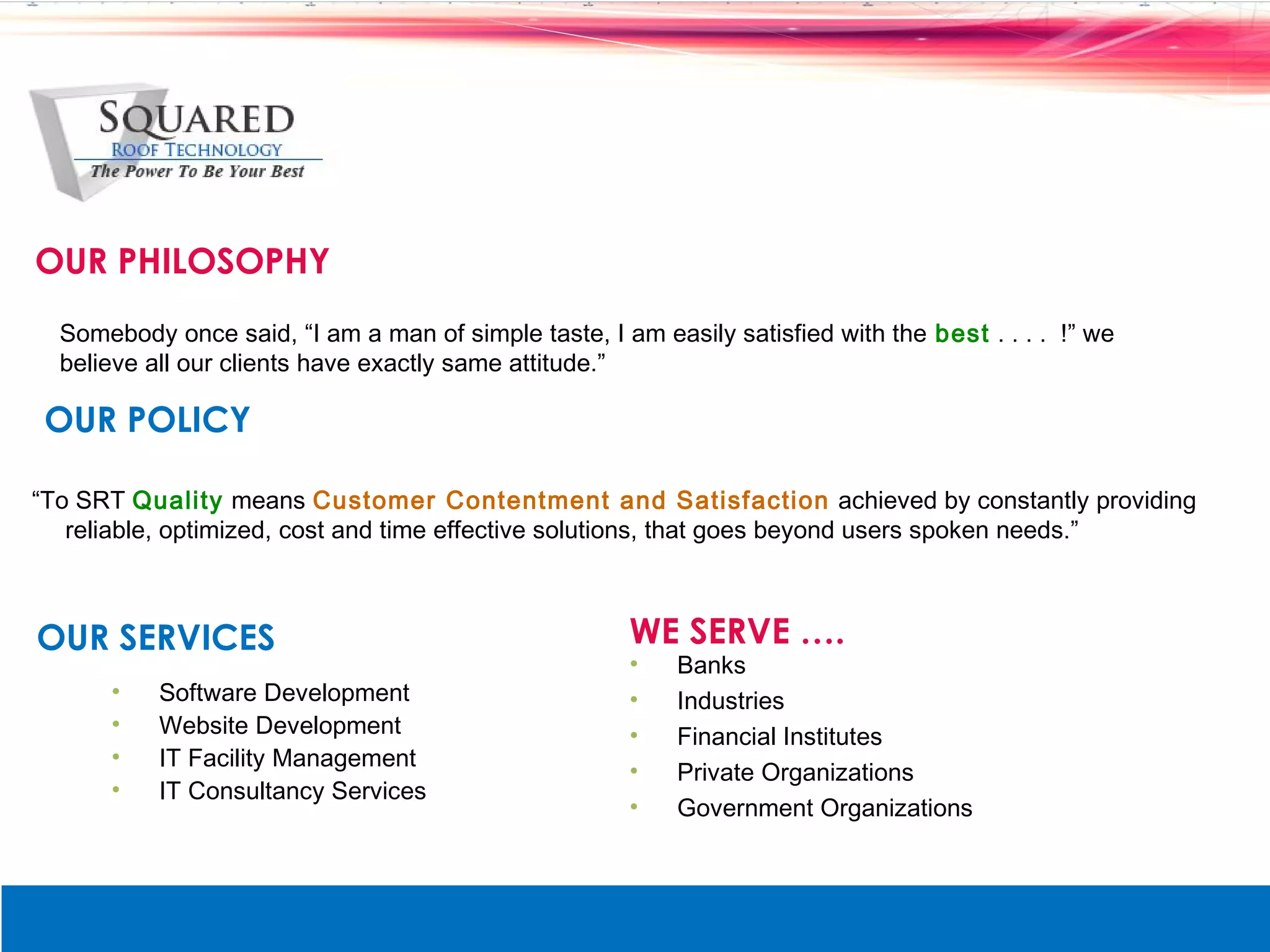 OUR PHILOSOPHY
  Somebody once said, &ldquo;I am a man of simple taste, I am easily satisfied with the best . . . . !&rdquo; we
  believe all our clients have exactly same attitude.&rdquo;

 OUR POLICY

&ldquo;To SRT Quality means Customer Contentment and Satisfaction achieved by constantly providing
   reliable, optimized, cost and time effective solutions, that goes beyond users spoken needs.&rdquo;



OUR SERVICES                                          WE SERVE &hellip;.
                                                      &bull;    Banks
      &bull;    Software Development                       &bull;    Industries
      &bull;    Website Development                        &bull;    Financial Institutes
      &bull;    IT Facility Management
                                                      &bull;    Private Organizations
      &bull;    IT Consultancy Services
                                                      &bull;    Government Organizations
 