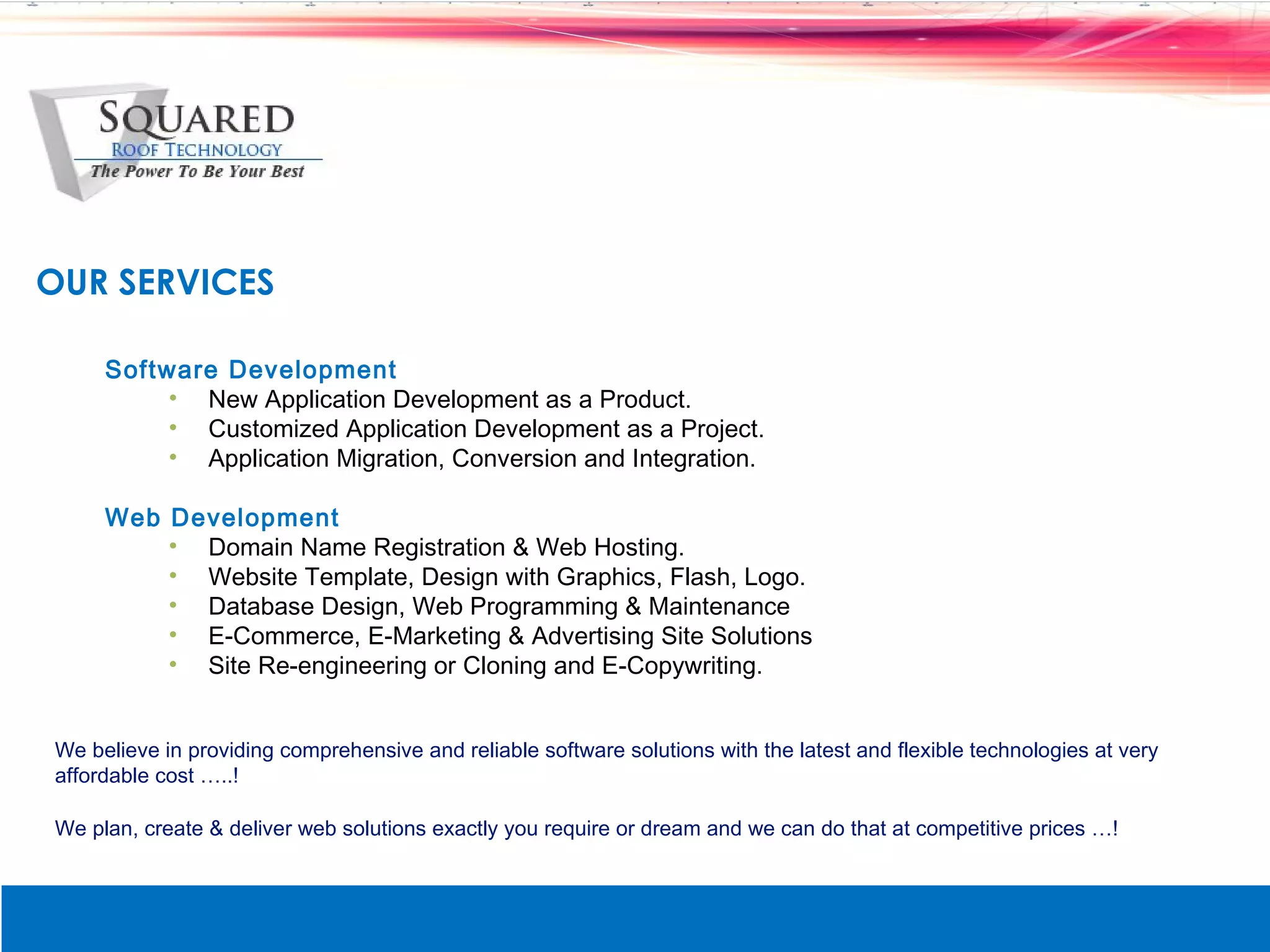 OUR SERVICES

     Software Development
          &bull; New Application Development as a Product.
          &bull; Customized Application Development as a Project.
          &bull; Application Migration, Conversion and Integration.

     Web Development
         &bull; Domain Name Registration & Web Hosting.
         &bull; Website Template, Design with Graphics, Flash, Logo.
         &bull; Database Design, Web Programming & Maintenance
         &bull; E-Commerce, E-Marketing & Advertising Site Solutions
         &bull; Site Re-engineering or Cloning and E-Copywriting.


We believe in providing comprehensive and reliable software solutions with the latest and flexible technologies at very
affordable cost &hellip;..!

We plan, create & deliver web solutions exactly you require or dream and we can do that at competitive prices &hellip;!
 