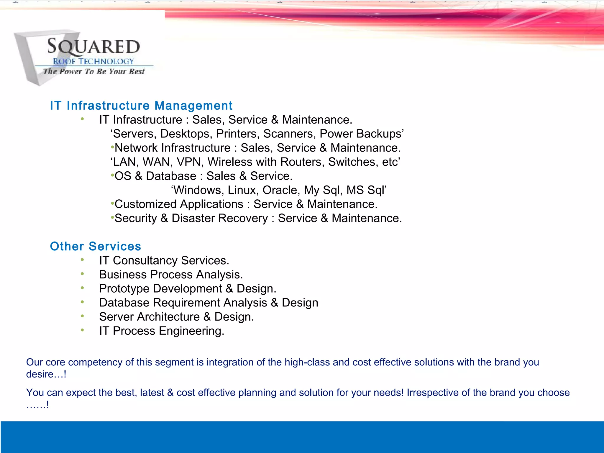 IT Infrastructure Management
          &bull; IT Infrastructure : Sales, Service & Maintenance.
                &lsquo;Servers, Desktops, Printers, Scanners, Power Backups&rsquo;
                &bull;Network Infrastructure : Sales, Service & Maintenance.
                &lsquo;LAN, WAN, VPN, Wireless with Routers, Switches, etc&rsquo;
                &bull;OS & Database : Sales & Service.
                            &lsquo;Windows, Linux, Oracle, My Sql, MS Sql&rsquo;
                &bull;Customized Applications : Service & Maintenance.
                &bull;Security & Disaster Recovery : Service & Maintenance.

     Other Services
         &bull; IT Consultancy Services.
         &bull; Business Process Analysis.
         &bull; Prototype Development & Design.
         &bull; Database Requirement Analysis & Design
         &bull; Server Architecture & Design.
         &bull; IT Process Engineering.

Our core competency of this segment is integration of the high-class and cost effective solutions with the brand you
desire&hellip;!
You can expect the best, latest & cost effective planning and solution for your needs! Irrespective of the brand you choose
&hellip;&hellip;!
 