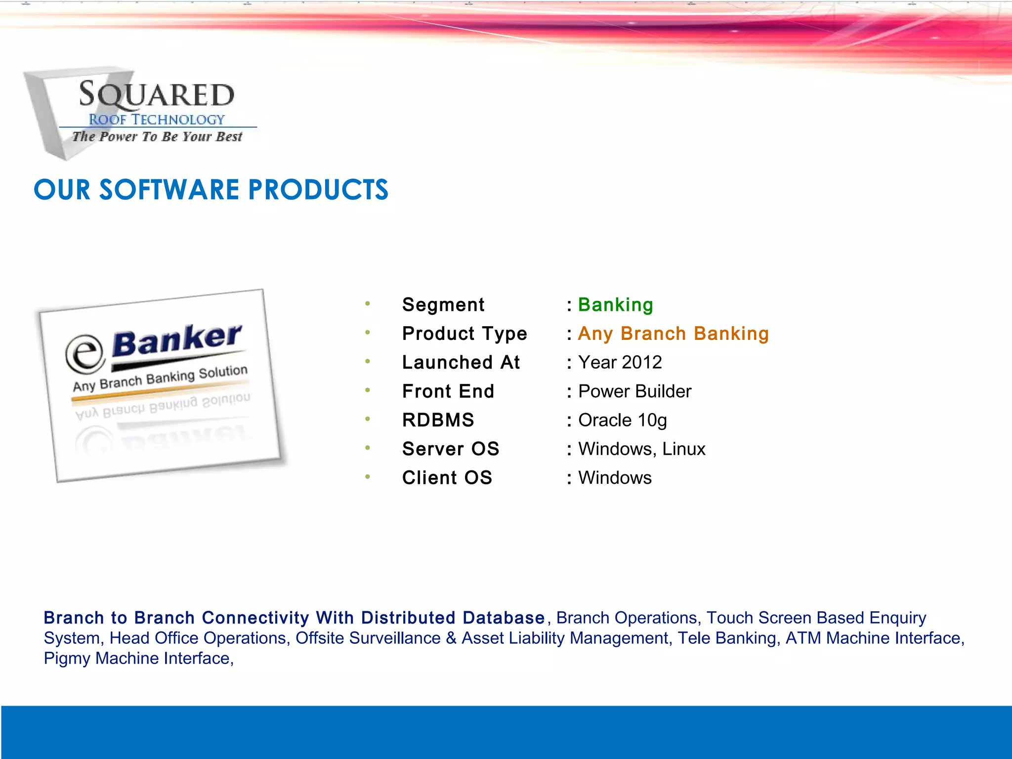 OUR SOFTWARE PRODUCTS


                                         &bull;    Segment              : Banking
                                         &bull;    Product Type         : Any Branch Banking
                                         &bull;    Launched At          : Year 2012
                                         &bull;    Front End            : Power Builder
                                         &bull;    RDBMS                : Oracle 10g
                                         &bull;    Server OS            : Windows, Linux
                                         &bull;    Client OS            : Windows




Branch to Branch Connectivity With Distributed Database , Branch Operations, Touch Screen Based Enquiry
System, Head Office Operations, Offsite Surveillance & Asset Liability Management, Tele Banking, ATM Machine Interface,
Pigmy Machine Interface,
 
