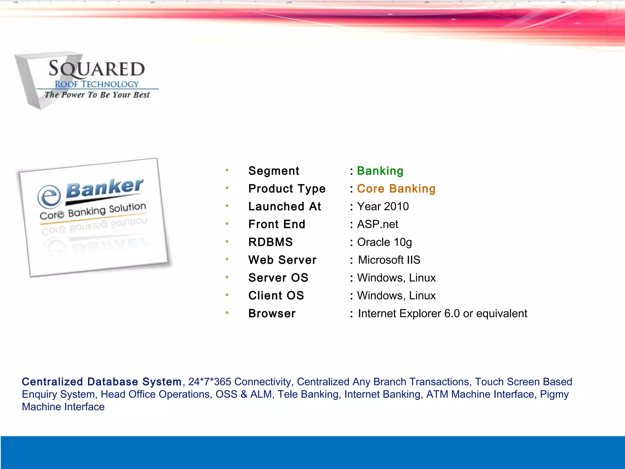 &bull;    Segment              : Banking
                                        &bull;    Product Type         : Core Banking
                                        &bull;    Launched At          : Year 2010
                                        &bull;    Front End            : ASP.net
                                        &bull;    RDBMS                : Oracle 10g
                                        &bull;    Web Server           : Microsoft IIS
                                        &bull;    Server OS            : Windows, Linux
                                        &bull;    Client OS            : Windows, Linux
                                        &bull;    Browser              : Internet Explorer 6.0 or equivalent




Centralized Database System , 24*7*365 Connectivity, Centralized Any Branch Transactions, Touch Screen Based
Enquiry System, Head Office Operations, OSS & ALM, Tele Banking, Internet Banking, ATM Machine Interface, Pigmy
Machine Interface
 