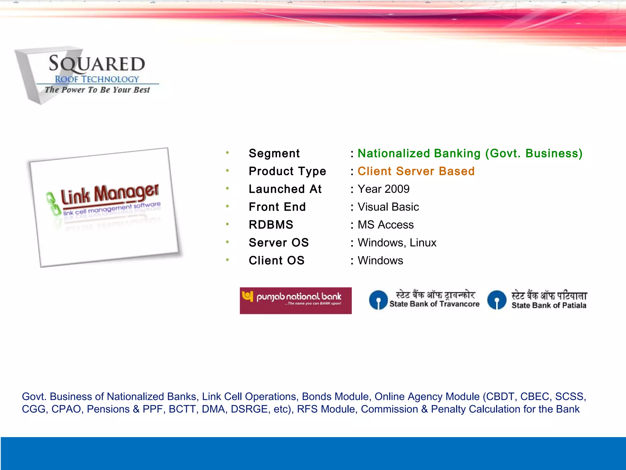 &bull;    Segment             : Nationalized Banking (Govt. Business)
                                        &bull;    Product Type        : Client Server Based
                                        &bull;    Launched At         : Year 2009
                                        &bull;    Front End           : Visual Basic
                                        &bull;    RDBMS               : MS Access
                                        &bull;    Server OS           : Windows, Linux
                                        &bull;    Client OS           : Windows




Govt. Business of Nationalized Banks, Link Cell Operations, Bonds Module, Online Agency Module (CBDT, CBEC, SCSS,
CGG, CPAO, Pensions & PPF, BCTT, DMA, DSRGE, etc), RFS Module, Commission & Penalty Calculation for the Bank
 