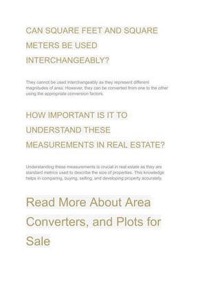 CAN SQUARE FEET AND SQUARE
METERS BE USED
INTERCHANGEABLY?
They cannot be used interchangeably as they represent different
magnitudes of area. However, they can be converted from one to the other
using the appropriate conversion factors.
HOW IMPORTANT IS IT TO
UNDERSTAND THESE
MEASUREMENTS IN REAL ESTATE?
Understanding these measurements is crucial in real estate as they are
standard metrics used to describe the size of properties. This knowledge
helps in comparing, buying, selling, and developing property accurately.
Read More About Area
Converters, and Plots for
Sale
 