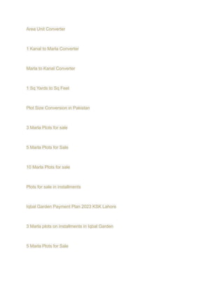 Area Unit Converter
1 Kanal to Marla Converter
Marla to Kanal Converter
1 Sq Yards to Sq Feet
Plot Size Conversion in Pakistan
3 Marla Plots for sale
5 Marla Plots for Sale
10 Marla Plots for sale
Plots for sale in installments
Iqbal Garden Payment Plan 2023 KSK Lahore
3 Marla plots on installments in Iqbal Garden
5 Marla Plots for Sale
 
