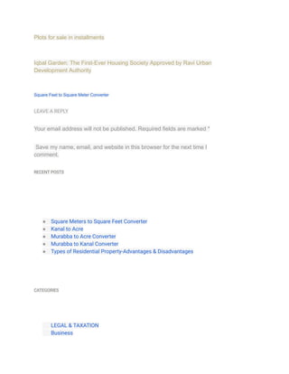 Plots for sale in installments
Iqbal Garden: The First-Ever Housing Society Approved by Ravi Urban
Development Authority
Square Feet to Square Meter Converter
LEAVE A REPLY
Your email address will not be published. Required fields are marked *
Save my name, email, and website in this browser for the next time I
comment.
RECENT POSTS
● Square Meters to Square Feet Converter
● Kanal to Acre
● Murabba to Acre Converter
● Murabba to Kanal Converter
● Types of Residential Property-Advantages & Disadvantages
CATEGORIES
​ LEGAL & TAXATION
​ Business
 