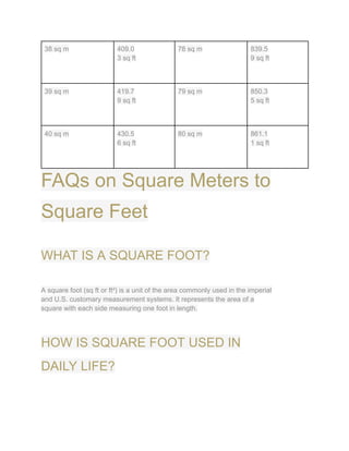 38 sq m 409.0
3 sq ft
78 sq m 839.5
9 sq ft
39 sq m 419.7
9 sq ft
79 sq m 850.3
5 sq ft
40 sq m 430.5
6 sq ft
80 sq m 861.1
1 sq ft
FAQs on Square Meters to
Square Feet
WHAT IS A SQUARE FOOT?
A square foot (sq ft or ft²) is a unit of the area commonly used in the imperial
and U.S. customary measurement systems. It represents the area of a
square with each side measuring one foot in length.
HOW IS SQUARE FOOT USED IN
DAILY LIFE?
 