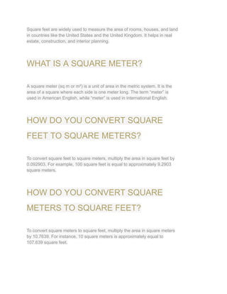 Square feet are widely used to measure the area of rooms, houses, and land
in countries like the United States and the United Kingdom. It helps in real
estate, construction, and interior planning.
WHAT IS A SQUARE METER?
A square meter (sq m or m²) is a unit of area in the metric system. It is the
area of a square where each side is one meter long. The term “meter” is
used in American English, while “meter” is used in international English.
HOW DO YOU CONVERT SQUARE
FEET TO SQUARE METERS?
To convert square feet to square meters, multiply the area in square feet by
0.092903. For example, 100 square feet is equal to approximately 9.2903
square meters.
HOW DO YOU CONVERT SQUARE
METERS TO SQUARE FEET?
To convert square meters to square feet, multiply the area in square meters
by 10.7639. For instance, 10 square meters is approximately equal to
107.639 square feet.
 