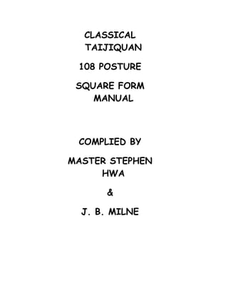 CLASSICAL
  TAIJIQUAN

 108 POSTURE

 SQUARE FORM
    MANUAL



 COMPLIED BY

MASTER STEPHEN
     HWA

      &

  J. B. MILNE
 