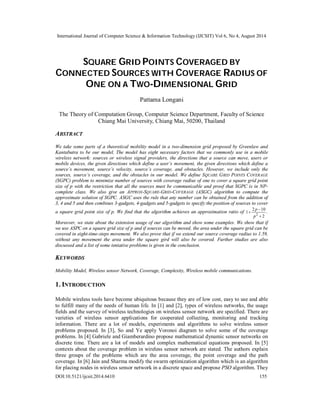 International Journal of Computer Science & Information Technology (IJCSIT) Vol 6, No 4, August 2014 
SQUARE GRID POINTS COVERAGED BY 
CONNECTED SOURCES WITH COVERAGE RADIUS OF 
ONE ON A TWO-DIMENSIONAL GRID 
Pattama Longani 
The Theory of Computation Group, Computer Science Department, Faculty of Science 
Chiang Mai University, Chiang Mai, 50200, Thailand 
ABSTRACT 
We take some parts of a theoretical mobility model in a two-dimension grid proposed by Greenlaw and 
Kantabutra to be our model. The model has eight necessary factors that we commonly use in a mobile 
wireless network: sources or wireless signal providers, the directions that a source can move, users or 
mobile devices, the given directions which define a user’s movement, the given directions which define a 
source’s movement, source’s velocity, source’s coverage, and obstacles. However, we include only the 
sources, source’s coverage, and the obstacles in our model. We define SQUARE GRID POINTS COVERAGE 
(SGPC) problem to minimize number of sources with coverage radius of one to cover a square grid point 
size of p with the restriction that all the sources must be communicable and proof that SGPC is in NP-complete 
class. We also give an APPROX-SQUARE-GRID-COVERAGE (ASGC) algorithm to compute the 
approximate solution of SGPC. ASGC uses the rule that any number can be obtained from the addition of 
3, 4 and 5 and then combines 3-gadgets, 4-gadgets and 5-gadgets to specify the position of sources to cover 
a square grid point size of p. We find that the algorithm achieves an approximation ratio of 
p . 
1 2 10 2  
2 
 
 
p 
Moreover, we state about the extension usage of our algorithm and show some examples. We show that if 
we use ASPC on a square grid size of p and if sources can be moved, the area under the square grid can be 
covered in eight-time-steps movement. We also prove that if we extend our source coverage radius to 1.59, 
without any movement the area under the square gird will also be covered. Further studies are also 
discussed and a list of some tentative problems is given in the conclusion. 
KEYWORDS 
Mobility Model, Wireless sensor Network, Coverage, Complexity, Wireless mobile communications. 
1. INTRODUCTION 
Mobile wireless tools have become ubiquitous because they are of low cost, easy to use and able 
to fulfill many of the needs of human life. In [1] and [2], types of wireless networks, the usage 
fields and the survey of wireless technologies on wireless sensor network are specified. There are 
varieties of wireless sensor applications for cooperated collecting, monitoring and tracking 
information. There are a lot of models, experiments and algorithms to solve wireless sensor 
problems proposed. In [3], So and Ye apply Voronoi diagram to solve some of the coverage 
problems. In [4] Gabriele and Giamberardino propose mathematical dynamic sensor networks on 
discrete time. There are a lot of models and complex mathematical equations proposed. In [5] 
contexts about the coverage problem in wireless sensor network are stated. The authors explain 
three groups of the problems which are the area coverage, the point coverage and the path 
coverage. In [6] Jain and Sharma modify the swarm optimization algorithm which is an algorithm 
for placing nodes in wireless sensor network in a discrete space and propose PSO algorithm. They 
DOI:10.5121/ijcsit.2014.6410 155 
 
