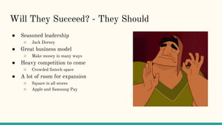 Will They Succeed? - They Should
● Seasoned leadership
○ Jack Dorsey
● Great business model
○ Make money in many ways
● Heavy competition to come
○ Crowded fintech space
● A lot of room for expansion
○ Square in all stores
○ Apple and Samsung Pay
 