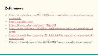 References
● https://investorplace.com/2018/03/trading-psychology-just-turned-against-sq
uare-stock/
● https://squareup.com/
● https://finance.yahoo.com/quote/SQ?p=SQ
● https://www.zacks.com/stock/chart/SQ/fundamental/revenue-quarterly-yoy-g
rowth
● https://www.fool.com/investing/2017/09/01/how-square-inc-makes-most-of-i
ts-money.aspx
● https://www.statista.com/statistics/593865/square-annual-revenue-segment/
 