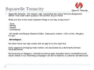 Squarelle Tonacity
 Squarelle Tonacity - the natural, new, nourishing hair colour formula designed to
deliver multi tonal salon quality in the comfort of your home
What are four of the most important things in our day to day lives?
- Time
- Money
- Health
- Confidence
UK Health and Beauty Market 6.52bn. Colourants market = 22% of this. Roughly
£1.3bn
Advantages:
No other home hair dye comes with an app to try the style first.
Early appeal to emerging male market, not associated as a dominantly female
focussed brand.
By focussing on bloggers, interactive sharing apps, bespoke colour competitions and
social videos in our marketing campaigns we aim to become a customer owned brand.
 