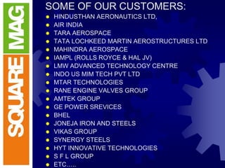 SOME OF OUR CUSTOMERS:
 HINDUSTHAN AERONAUTICS LTD,
 AIR INDIA
 TARA AEROSPACE
 TATA LOCHKEED MARTIN AEROSTRUCTURES LTD
 MAHINDRA AEROSPACE
 IAMPL (ROLLS ROYCE & HAL JV)
 LMW ADVANCED TECHNOLOGY CENTRE
 INDO US MIM TECH PVT LTD
 MTAR TECHNOLOGIES
 RANE ENGINE VALVES GROUP
 AMTEK GROUP
 GE POWER SREVICES
 BHEL
 JONEJA IRON AND STEELS
 VIKAS GROUP
 SYNERGY STEELS
 HYT INNOVATIVE TECHNOLOGIES
 S F L GROUP
 ETC…..
 