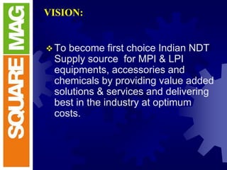 VISION:
To become first choice Indian NDT
Supply source for MPI & LPI
equipments, accessories and
chemicals by providing value added
solutions & services and delivering
best in the industry at optimum
costs.
 