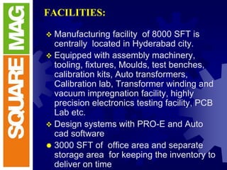 FACILITIES:
 Manufacturing facility of 8000 SFT is
centrally located in Hyderabad city.
 Equipped with assembly machinery,
tooling, fixtures, Moulds, test benches,
calibration kits, Auto transformers,
Calibration lab, Transformer winding and
vacuum impregnation facility, highly
precision electronics testing facility, PCB
Lab etc.
 Design systems with PRO-E and Auto
cad software
 3000 SFT of office area and separate
storage area for keeping the inventory to
deliver on time
 