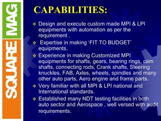 CAPABILITIES:
 Design and execute custom made MPI & LPI
equipments with automation as per the
requirement .
 Expertise in making ‘FIT TO BUDGET’
equipments.
 Experience in making Customized MPI
equipments for shafts, gears, bearing rings, cam
shafts, connecting rods, Crank shafts, Steering
knuckles, FAB, Axles, wheels, spindles and many
other auto parts, Aero engine and frame parts.
 Very familiar with all MPI & LPI national and
International standards.
 Established many NDT testing facilities in both
auto sector and Aerospace , well versed with audit
requirements.
 
