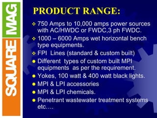 PRODUCT RANGE:
 750 Amps to 10,000 amps power sources
with AC/HWDC or FWDC,3 ph FWDC.
 1000 – 6000 Amps wet horizontal bench
type equipments.
 FPI Lines (standard & custom built)
 Different types of custom built MPI
equipments as per the requirement.
 Yokes, 100 watt & 400 watt black lights.
 MPI & LPI accessories
 MPI & LPI chemicals.
 Penetrant wastewater treatment systems
etc….
 
