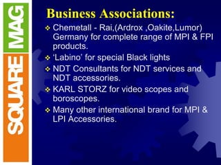 Business Associations:
 Chemetall - Rai,(Ardrox ,Oakite,Lumor)
Germany for complete range of MPI & FPI
products.
 ‘Labino’ for special Black lights
 NDT Consultants for NDT services and
NDT accessories.
 KARL STORZ for video scopes and
boroscopes.
 Many other international brand for MPI &
LPI Accessories.
 