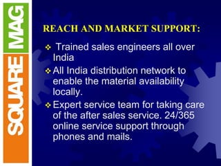 REACH AND MARKET SUPPORT:
 Trained sales engineers all over
India
All India distribution network to
enable the material availability
locally.
Expert service team for taking care
of the after sales service. 24/365
online service support through
phones and mails.
 