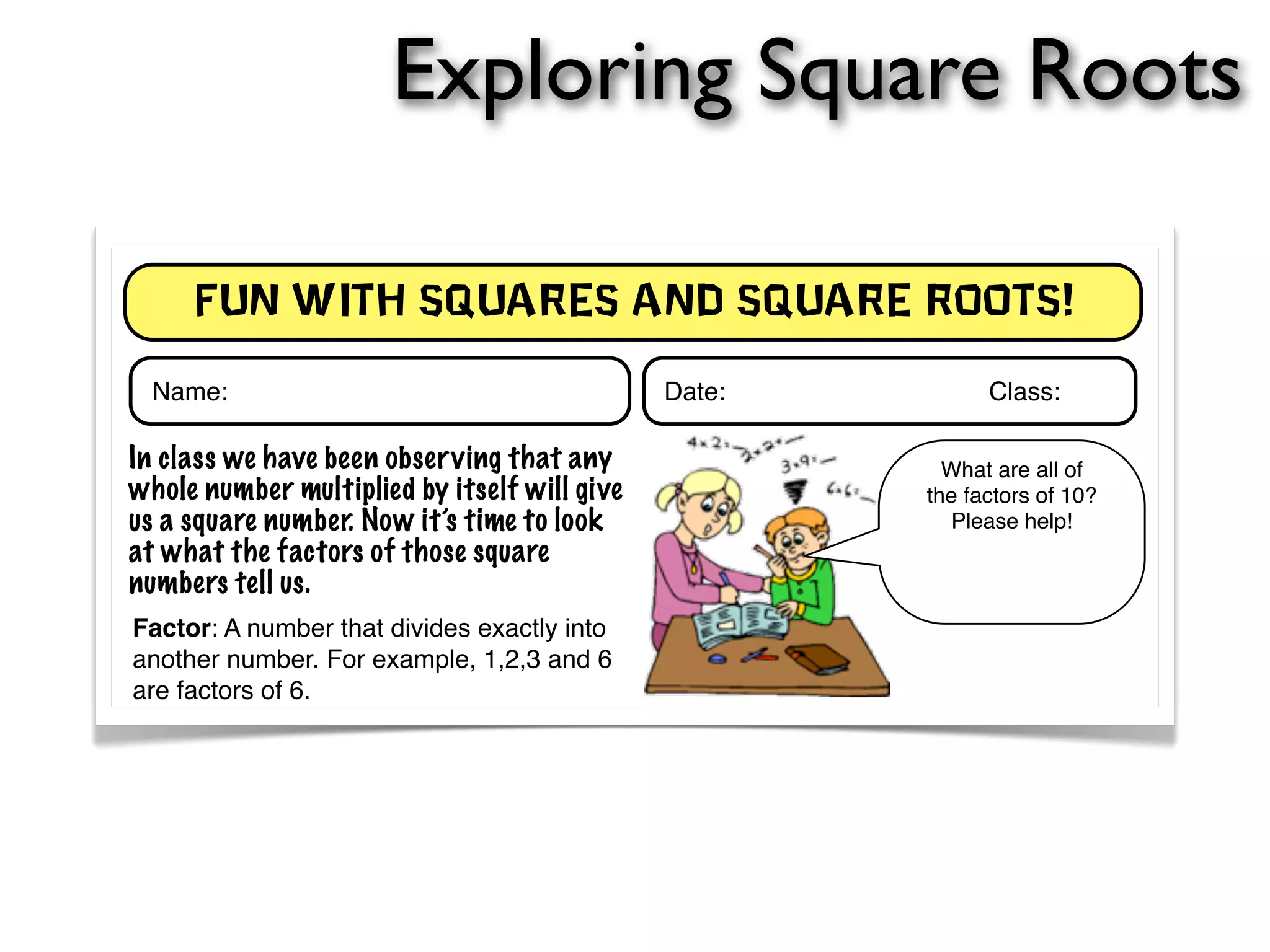 Exploring Square Roots 
Fun With Squares and Square roots! 
Name: Date: ! ! ! ! Class: 
In class we have been observing that any 
whole number multiplied by itself will give 
us a square number. Now it’s time to look 
at what the factors of those square 
numbers tell us. 
Factor: A number that divides exactly into 
another number. For example, 1,2,3 and 6 
are factors of 6. 
What are all of 
the factors of 10? 
Please help! 
Investigate! 
Working with a partner, complete the table below. Indicate all of the factors for a given 
whole number along the bottom of the table. Remember, that if a number multiplied by 
itself gives you the target whole number, only copy down that factor once. For 
instance: 9 = 3 x 3, however the factors for 9 are: 1, 3, 9 - not 1, 3, 3, 9. 
 