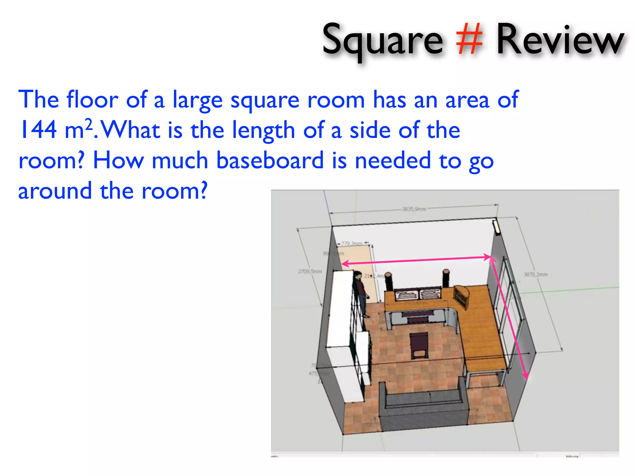 Square # Review 
The floor of a large square room has an area of 
144 m2. What is the length of a side of the 
room? How much baseboard is needed to go 
around the room? 
 