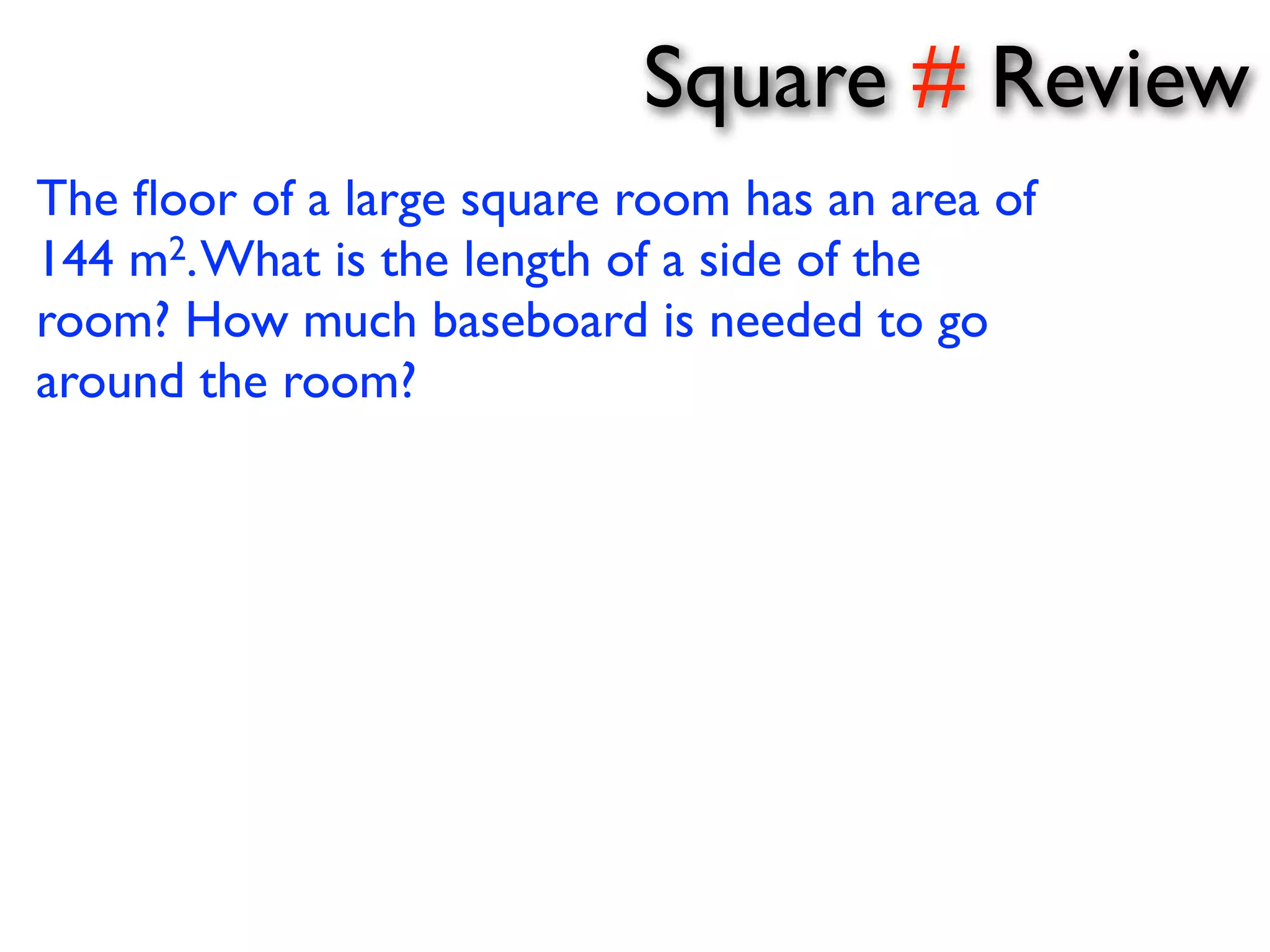 Square # Review 
The floor of a large square room has an area of 
144 m2. What is the length of a side of the 
room? How much baseboard is needed to go 
around the room? 
 
