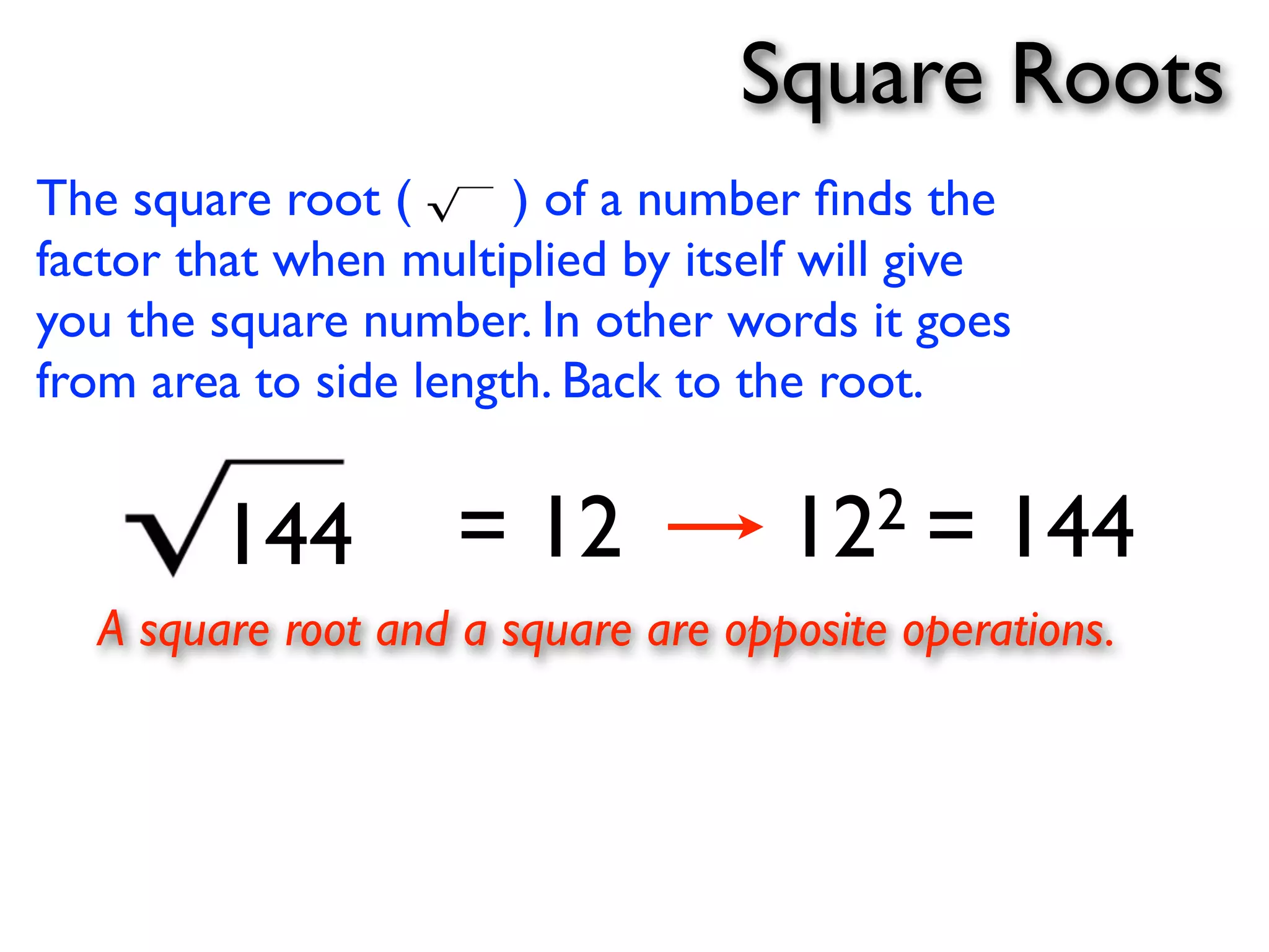 Square Roots 
The square root ( ) of a number finds the 
factor that when multiplied by itself will give 
you the square number. In other words it goes 
from area to side length. Back to the root. 
144 = 12 122 = 144 
A square root and a square are opposite operations. 
 