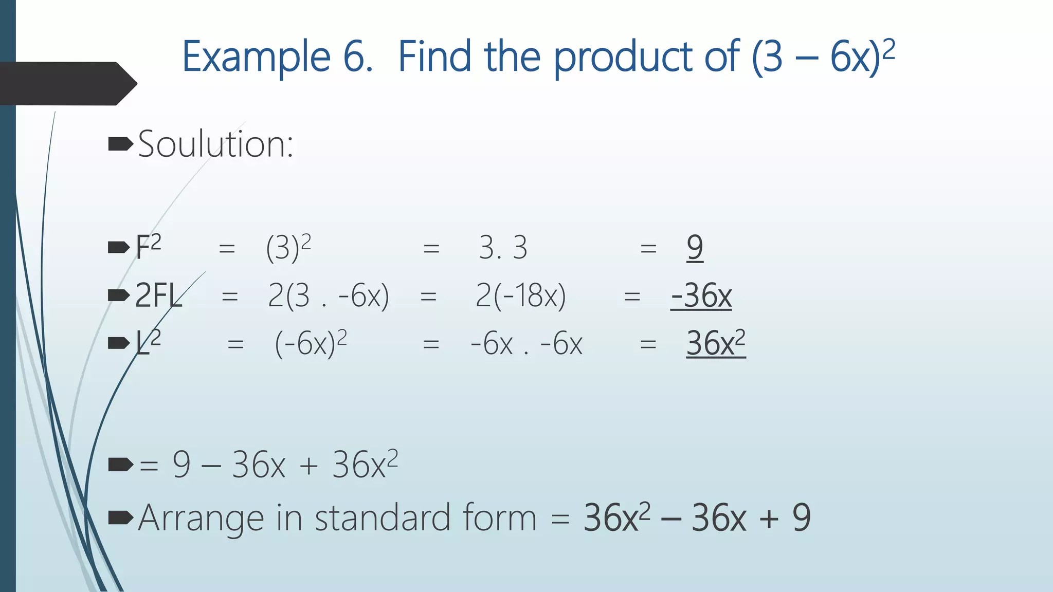 Example 6. Find the product of (3 – 6x)2
Soulution:
F2 = (3)2 = 3. 3 = 9
2FL = 2(3 . -6x) = 2(-18x) = -36x
L2 = (-6x)2 = -6x . -6x = 36x2
= 9 – 36x + 36x2
Arrange in standard form = 36x2 – 36x + 9