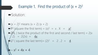 Example 1. Find the product of (x + 2)2
Solution:
(x + 2)2 means (x + 2) (x + 2)
F2 (square the first term) = (x)2 = x . X = x2
2FL ( twice the product of the first and second / last term) = 2(x
. 2) = 2(2x) = 4x
L2 ( square the last term)= (2)2 = 2 . 2 = 4
= x2 + 4x + 4
 