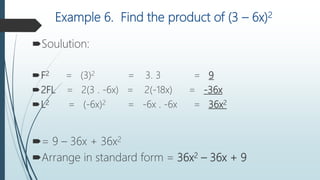 Example 6. Find the product of (3 – 6x)2
Soulution:
F2 = (3)2 = 3. 3 = 9
2FL = 2(3 . -6x) = 2(-18x) = -36x
L2 = (-6x)2 = -6x . -6x = 36x2
= 9 – 36x + 36x2
Arrange in standard form = 36x2 – 36x + 9
 