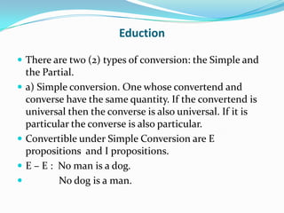 Eduction

 There are two (2) types of conversion: the Simple and
    the Partial.
   a) Simple conversion. One whose convertend and
    converse have the same quantity. If the convertend is
    universal then the converse is also universal. If it is
    particular the converse is also particular.
   Convertible under Simple Conversion are E
    propositions and I propositions.
   E – E : No man is a dog.
           No dog is a man.
 