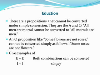 Eduction
 There are 2 propositions that cannot be converted
  under simple conversion. They are the A and O. “All
  men are mortal cannot be converted to “All mortals are
  men.”
 An O proposition like “Some flowers are not roses.”
  cannot be converted simply as follows: “Some roses
  are not flowers.”
 Give examples of
       E–E        Both combinations can be converted
       I–I                  simply
 