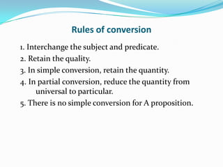 Rules of conversion
1. Interchange the subject and predicate.
2. Retain the quality.
3. In simple conversion, retain the quantity.
4. In partial conversion, reduce the quantity from
      universal to particular.
5. There is no simple conversion for A proposition.
 