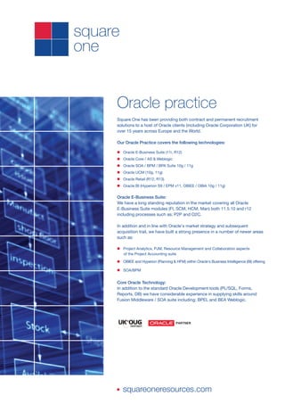 Oracle practice
Square One has been providing both contract and permanent recruitment
solutions to a host of Oracle clients (including Oracle Corporation UK) for
over 15 years across Europe and the World.

Our Oracle Practice covers the following technologies:

n Oracle E-Business Suite (11i, R12)
n Oracle Core / AS & Weblogic
n Oracle SOA / BPM / BPA Suite 10g / 11g
n Oracle UCM (10g, 11g)
n Oracle Retail (R12, R13)
n Oracle BI (Hyperion S9 / EPM v11, OBIEE / OBIA 10g / 11g)


Oracle E-Business Suite:
We have a long standing reputation in the market covering all Oracle
E-Business Suite modules (FI, SCM, HCM, Man) both 11.5.10 and r12
including processes such as; P2P and O2C.

In addition and in line with Oracle's market strategy and subsequent
acquisition trail, we have built a strong presence in a number of newer areas
such as:

n Project Analytics, PJM, Resource Management and Collaboration aspects
  of the Project Accounting suite

n OBIEE and Hyperion (Planning & HFM) within Oracle's Business Intelligence (BI) offering

n SOA/BPM


Core Oracle Technology:
In addition to the standard Oracle Development tools (PL/SQL, Forms,
Reports, DB) we have considerable experience in supplying skills around
Fusion Middleware / SOA suite including; BPEL and BEA Weblogic.




n   squareoneresources.com
 