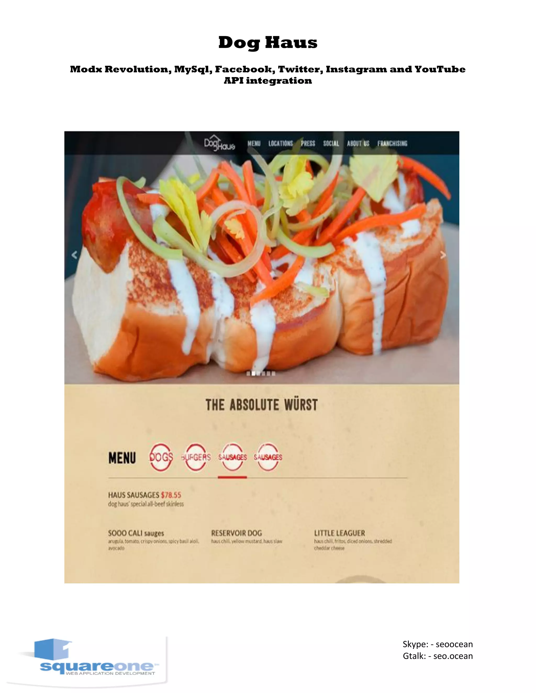 Dog Haus
Modx Revolution, MySql, Facebook, Twitter, Instagram and YouTube
API integration
Skype: - seoocean
Gtalk: - seo.ocean
 