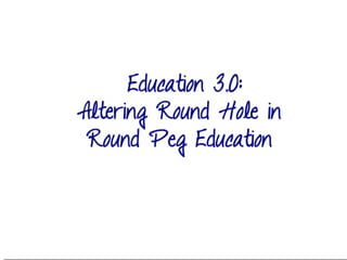 Education 3.0:
Altering Round Hole
in Round Peg
Education
 