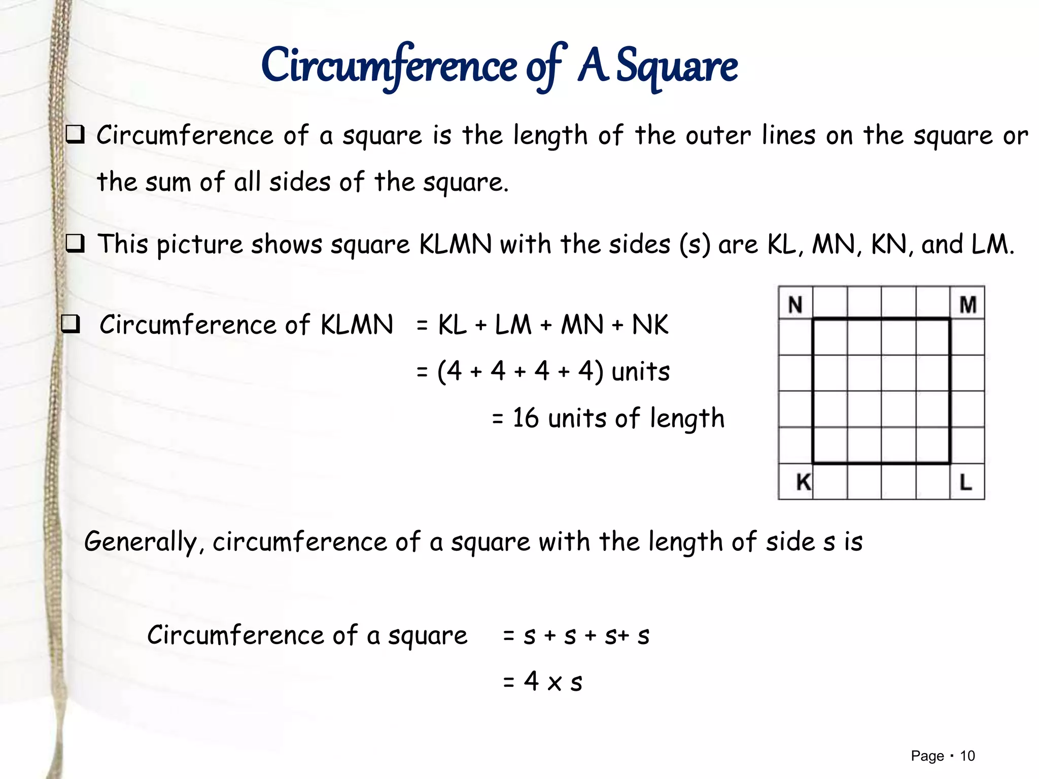 Page 10
 Circumference of a square is the length of the outer lines on the square or
the sum of all sides of the square.
 This picture shows square KLMN with the sides (s) are KL, MN, KN, and LM.
 Circumference of KLMN = KL + LM + MN + NK
= (4 + 4 + 4 + 4) units
= 16 units of length
Generally, circumference of a square with the length of side s is
Circumference of a square = s + s + s+ s
= 4 x s
 
